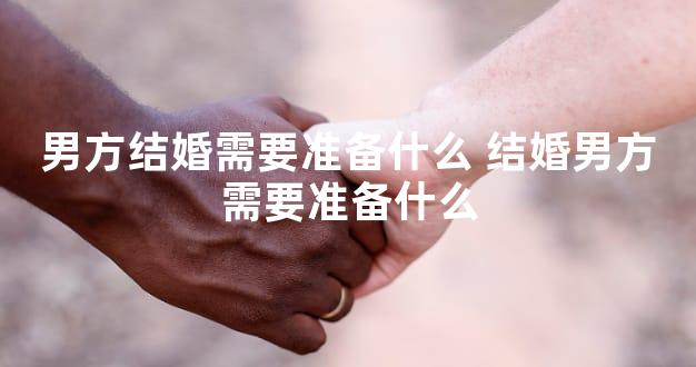 男方结婚需要准备什么 结婚男方需要准备什么